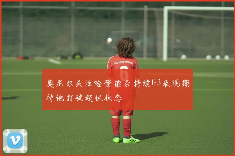 奥尼尔关注哈登能否持续G3表现期待他打破起伏状态