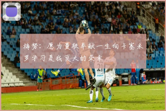 梅努：愿为曼联奉献一生向卡塞米罗学习是我莫大的荣幸