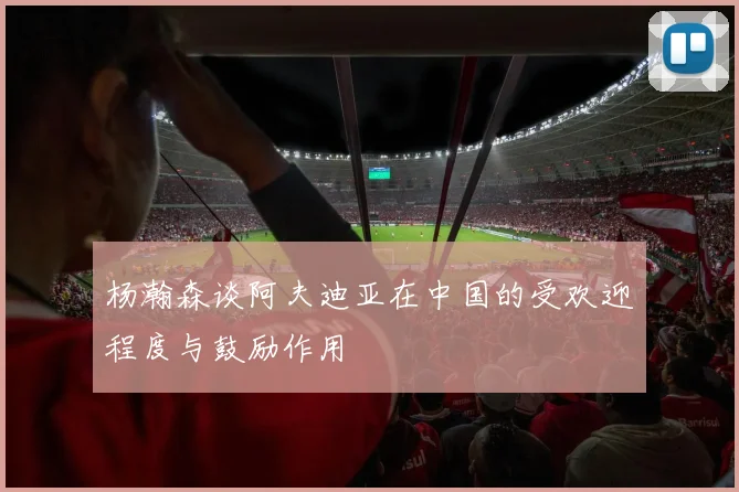 杨瀚森谈阿夫迪亚在中国的受欢迎程度与鼓励作用