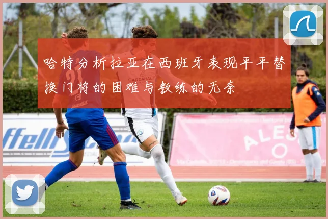 哈特分析拉亚在西班牙表现平平替换门将的困难与教练的无奈