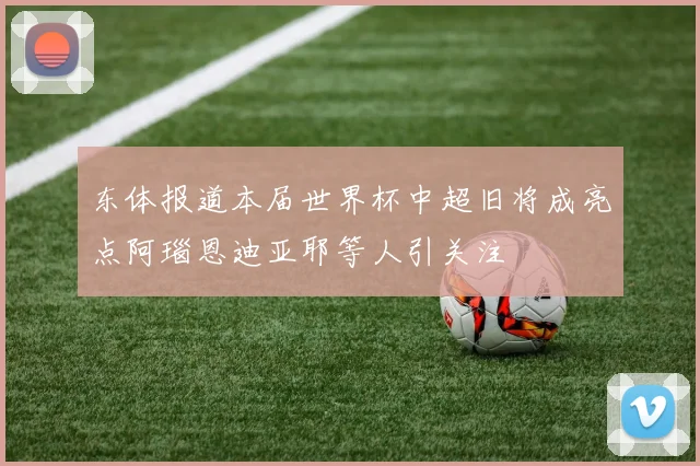 东体报道本届世界杯中超旧将成亮点阿瑙恩迪亚耶等人引关注