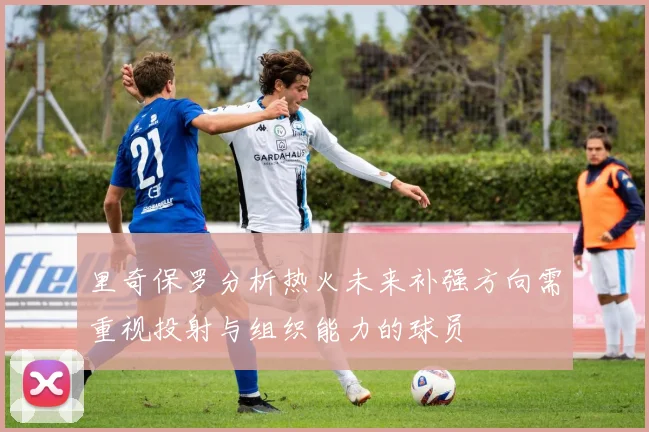 里奇保罗分析热火未来补强方向需重视投射与组织能力的球员