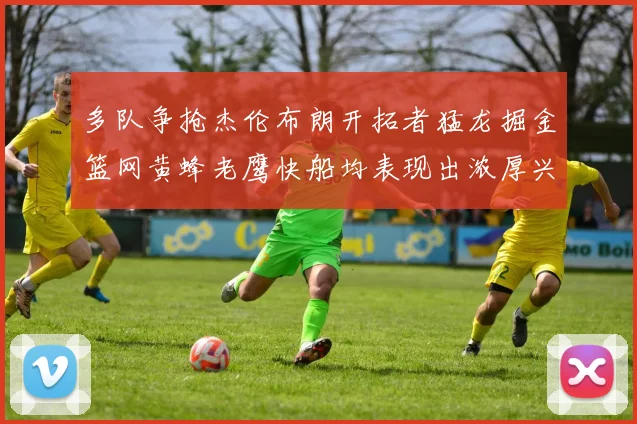 多队争抢杰伦布朗开拓者猛龙掘金篮网黄蜂老鹰快船均表现出浓厚兴趣