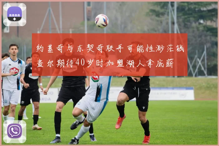 约基奇与东契奇联手可能性渺茫钱查尔期待40岁时加盟湖人拿底薪