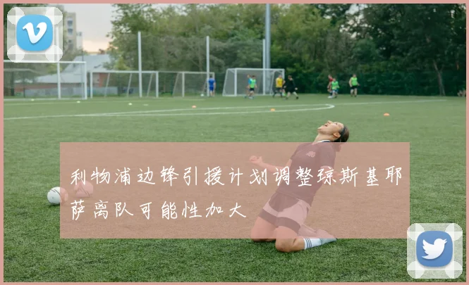 利物浦边锋引援计划调整琼斯基耶萨离队可能性加大