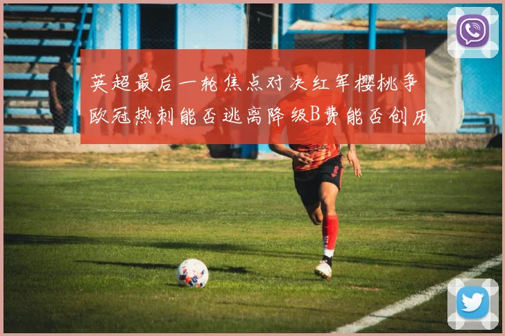 英超最后一轮焦点对决红军樱桃争欧冠热刺能否逃离降级B费能否创历史新高