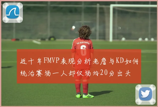 近十年FMVP表现分析老詹与KD如何统治赛场一人却仅场均20分出头
