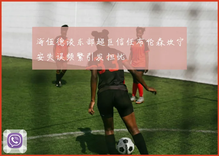 海伍德谈东部超巨信任布伦森坎宁安失误频繁引发担忧