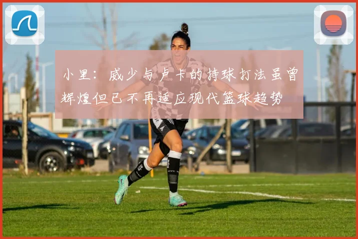 小里：威少与卢卡的持球打法虽曾辉煌但已不再适应现代篮球趋势
