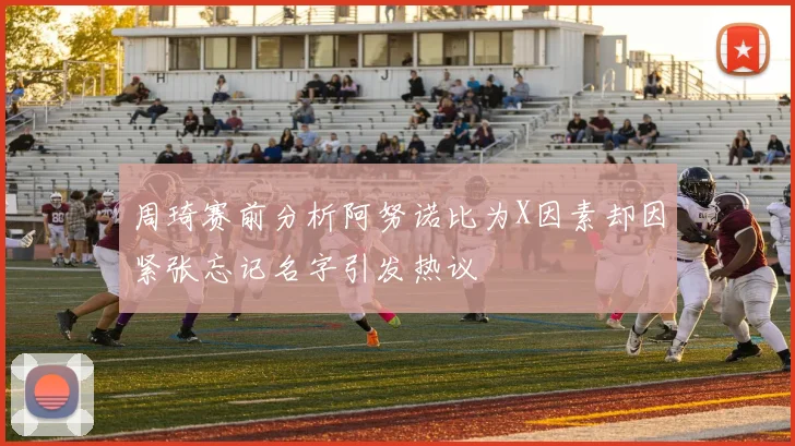 周琦赛前分析阿努诺比为X因素却因紧张忘记名字引发热议