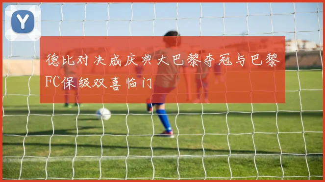 德比对决成庆典大巴黎夺冠与巴黎FC保级双喜临门