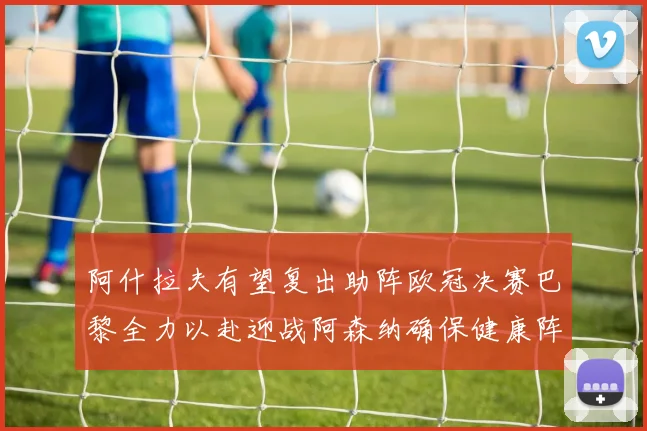阿什拉夫有望复出助阵欧冠决赛巴黎全力以赴迎战阿森纳确保健康阵容