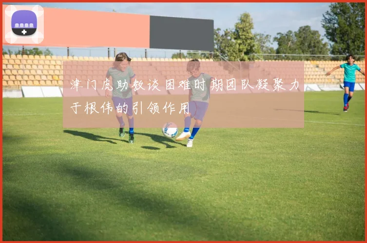 津门虎助教谈困难时期团队凝聚力于根伟的引领作用