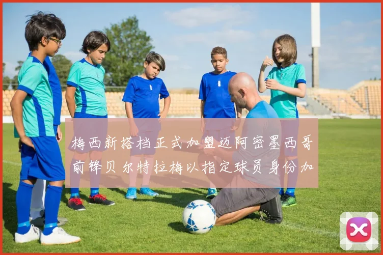 梅西新搭档正式加盟迈阿密墨西哥前锋贝尔特拉梅以指定球员身份加盟