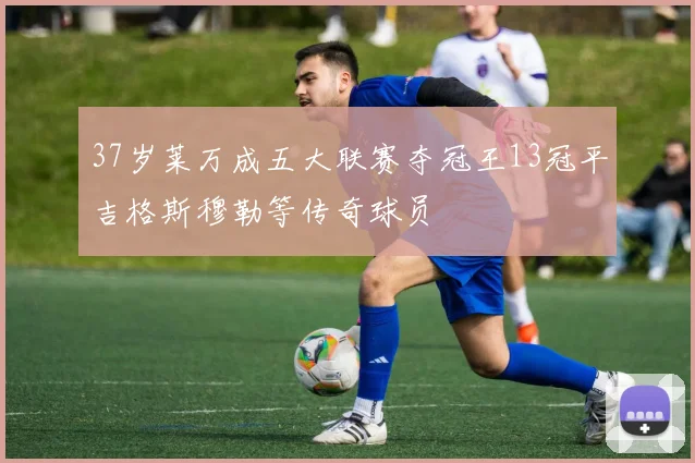 37岁莱万成五大联赛夺冠王13冠平吉格斯穆勒等传奇球员