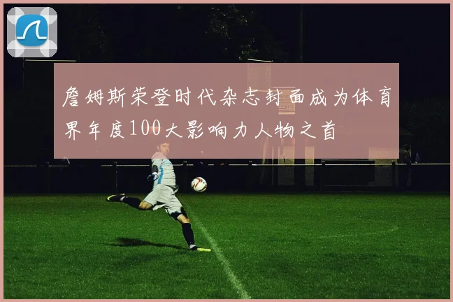 詹姆斯荣登时代杂志封面成为体育界年度100大影响力人物之首
