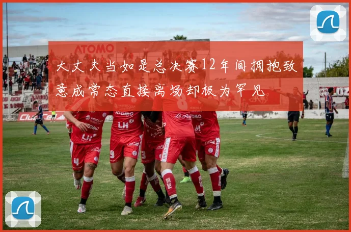 大丈夫当如是总决赛12年间拥抱致意成常态直接离场却极为罕见
