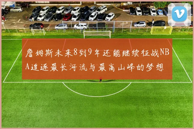 詹姆斯未来8到9年还能继续征战NBA追逐最长河流与最高山峰的梦想